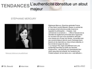 TENDANCES|
Stéphanie Mercury, Directrice générale France
d’Yves Saint Laurent Beauté, dresse un portrait de
la marque et de la femme qu’elle incarne en
rappelant la philosophie : « Inspirer, c’est
commencer à convaincre »… « Être à l’écoute de sa
clientèle est également primordial dans l’approche
du nouveau luxe que nous souhaitons véhiculer :
une marque qui vit avec son temps, connectée avec
ses consommateurs dans le souci d’anticiper leurs
besoins et de répondre au mieux à leurs attentes, à
leur envies et coups de cœur ».
« La marque YSL migre actuellement vers une
modernité branchée qui parle aux femmes
d’aujourd’hui ; ces femmes qui revendiquent leur
vision assumée de la liberté, de l’audace et de
l’instant présent, le tout dans une « cool attitude ».
STÉPHANIE MERCURY
YSL Beauté Interview Vision
L’authenticité constitue un atout
majeur
Retrouvez l'article sur LeLuxeEstVivant
 