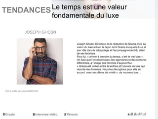 TENDANCES|
Joseph Ghosn, Directeur de la rédaction de Grazia, livre sa
vision du luxe actuel, la façon dont Grazia évoque le luxe et
son rôle dans le décryptage et l'accompagnement du désir
de ses lectrices.
Pour lui, « arriver à prendre du temps, c’est le vrai luxe ».
Un luxe que l’on atteint avec des approches et des écritures
différentes, à l’image des femmes d’aujourd’hui.
« Grazia est un lien entre la lectrice et l’univers du luxe qui
raconte des histoires. Nous les décryptons pour elle en
accord avec ses désirs de mixité », de nouveau luxe…
JOSEPH GHOSN
Grazia Interview vidéo Valeurs
Le temps est une valeur
fondamentale du luxe
Voir la vidéo sur LeLuxeEstVivant
 