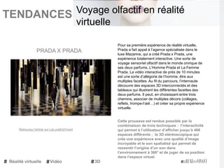 TENDANCES|
Pour sa première expérience de réalité virtuelle,
Prada a fait appel à l’agence spécialisée dans le
luxe Mazarine, qui a créé Prada x Prada, une
expérience totalement interactive. Une sorte de
voyage sensoriel olfactif dans le monde onirique de
ses deux parfums, L’Homme Prada et La Femme
Prada. La vidéo interactive de près de 10 minutes
est une sorte d’allégorie de l’homme, être aux
multiples facettes. Au fil du parcours, l’internaute
découvre des espaces 3D interconnectés et des
tableaux qui illustrent les différentes facettes des
deux parfums. Il peut, en choisissant entre trois
chemins, associer de multiples décors (collages,
reflets, trompe-l’œil…) et créer sa propre expérience
virtuelle.
Cette prouesse est rendue possible par la
combinaison de trois techniques : l’interactivité
qui permet à l’utilisateur d’afficher jusqu’à 466
espaces différents ; la 3D stéréoscopique qui
crée une expérience avec une qualité d’image
incroyable et le son spatialisé qui permet de
ressentir l’origine d’un son dans
l’environnement à 360° et de juger de sa position
dans l’espace virtuel.
PRADA X PRADA
Réalité virtuelle Vidéo 3D
Voyage olfactif en réalité
virtuelle
Retrouvez l'article sur LeLuxeEstVivant
 