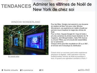 TENDANCES|
Pour les fêtes, Google s’est associé à une douzaine
de retailers de New York pour créer Window
Wonderland, une expérience en réalité virtuelle qui
permet à tous d’explorer la magie des vitrines de
Noël.
Pour ce faire, l’équipe Google Art, Copy & Code a
pris des centaines de photos haute résolution de 18
magasins, dont Bloogmindale’s, Saks Fifth Avenue
ou encore Tiffany, qui ont ensuite été rassemblées
sur un panorama.
Chaque vitrine peut être visualisée en 2D ou à 360°,
et renvoie vers l’e-boutique du distributeur.
Créant ainsi un nouveau pont entre expérience
physique et digitale, cette opération rend les
traditionnelles vitrines de Noël accessibles à
tous. A quand une opération similaire à Paris ?
WINDOW WONDERLAND
Réalité virtuelle E-commerce 3D
Admirer les vitrines de Noël de
New York de chez soi
En savoir plus
 