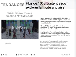 TENDANCES|
Le BFC s’est associé aux équipes de Google Arts &
Culture pour célébrer la mode anglaise à travers une
plate-forme éducative, avec notamment des contenus
en réalité virtuelle.
Plus de 1000 contenus, dont 20 expositions
multimédias, 25 vidéos et 3 expériences en réalité
virtuelle, ont ainsi été produits.
Pour l’occasion, Paul Smith a designé une édition
spéciale du Google Cardboard. On pourra également
découvrir une expérience en VR au cœur de l’atelier
de Manolo Blahnik.
Une longueur d’avance pour la mode anglaise,
qui en s’associant avec Google marque un
grand coup dans le paysage de la mode
internationale. Cette collaboration permet de
montrer l’infinité de possibilités créatives et
pédagogiques offertes par la réalité virtuelle.
BRITISH FASHION COUNCIL
Et GOOGLE ARTS & CULTURE
Mode Réalité virtuelle Art
Plus de 1000 contenus pour
explorer la mode anglaise
En savoir plus
 
