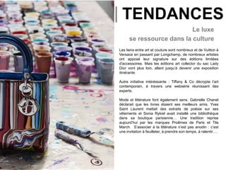 |
Le luxe
se ressource dans la culture
Les liens entre art et couture sont nombreux et de Vuitton à
Versace en passant par Longchamp, de nombreux artistes
ont apposé leur signature sur des éditions limitées
d'accessoires. Mais les éditions art collector du sac Lady
Dior vont plus loin, allant jusqu’à devenir une exposition
itinérante.
Autre initiative intéréssante : Tiffany & Co décrypte l’art
contemporain, à travers une websérie réunissant des
experts.
Mode et littérature font également sens. Gabrielle Chanel
déclarait que les livres étaient ses meilleurs amis. Yves
Saint Laurent mettait des extraits de poésie sur ses
vêtements et Sonia Rykiel avait installé une bibliothèque
dans sa boutique parisienne… Une tradition reprise
aujourd’hui par les marques Proêmes de Paris et Tila
March. S’associer à la littérature n’est pas anodin : c’est
une invitation à feuilleter, à prendre son temps, à ralentir….
TENDANCES
 