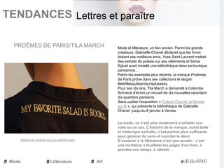 TENDANCES|
Mode et littérature, un lien ancien. Parmi les grands
créateurs, Gabrielle Chanel déclarait que les livres
étaient ses meilleurs amis. Yves Saint Laurent mettait
des extraits de poésie sur ses vêtements et Sonia
Rykiel avait installé une bibliothèque dans sa boutique
parisienne…
Parmi les exemples plus récents, la marque Proêmes
de Paris prône dans ses collections le slogan
#lesfillesquilisentsontplussexy.
Pour ses dix ans, Tila March a demandé à Colombe
Schneck d’écrire un recueil de dix nouvelles racontant
dix quartiers parisiens.
Sans oublier l’exposition « Culture Chanel, la femme
qui lit », qui présente la bibliothèque de Gabrielle
Chanel jusqu’au 8 janvier à Venise.
La mode, ce n’est plus seulement s’acheter une
robe ou un sac. L’histoire de la marque, aussi belle
et historique soit-elle, n’est parfois plus suffisante
pour générer du sens et susciter le désir.
S’associer à la littérature n’est pas anodin : c’est
une invitation à feuilleter les pages d’un livre, à
prendre son temps, à ralentir….
PROÊMES DE PARIS/TILA MARCH
Mode Art
Lettres et paraître
Littérature
Retrouvez l'article sur LeLuxeEstVivant
 