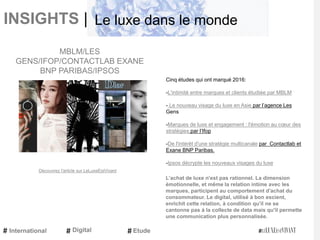 INSIGHTS |
Cinq études qui ont marqué 2016:
-L'intimité entre marques et clients étudiée par MBLM
- Le nouveau visage du luxe en Asie par l’agence Les
Gens
-Marques de luxe et engagement : l'émotion au cœur des
stratégies par l’Ifop
-De l'intérêt d'une stratégie multicanale par Contactlab et
Exane BNP Paribas.
-Ipsos décrypte les nouveaux visages du luxe
L’achat de luxe n'est pas rationnel. La dimension
émotionnelle, et même la relation intime avec les
marques, participent au comportement d'achat du
consommateur. Le digital, utilisé à bon escient,
enrichit cette relation, à condition qu'il ne se
cantonne pas à la collecte de data mais qu'il permette
une communication plus personnalisée.
MBLM/LES
GENS/IFOP/CONTACTLAB EXANE
BNP PARIBAS/IPSOS
Découvrez l'article sur LeLuxeEstVivant
International Etude
Le luxe dans le monde
Digital
 