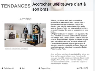 TENDANCES|
Initié en juin dernier avec Marc Quinn lors de
l'ouverture de la House of Dior à Londres, Dior a
ensuite développé son projet Dior Lady Art en
donnant carte blanche à six autres artistes anglo-
saxons. Chacun d’entre eux a transposé son univers
ou sa technique sur des sacs ou accessoires en série
limitée.
L'Anglais Ian Davenport a apposé ses rayures sur du
veau métallisé, l'Américain Matthew Porter a adapté
ses collages rétro, Daniel Gordon a créé un décor en
fourrure, Mat Collishaw a imprimé un papillon en gros
plan, Jason Martin a sculpté le cuir de reflets dorés…
L’ensemble a été exposé dans un pop-up store à
Miami en novembre pendant la Art Basel. Il poursuit
ensuite son voyage à Londres, Los Angeles, Dubaï,
Pékin, Séoul et Paris.
Avec sa forme iconique, le sac Lady Dior laisse une
large surface aux créateurs pour s'exprimer, le
cannage cédant la place aux matières et aux motifs
les plus fous. Cette série collector vit déjà comme
une exposition itinérante… Aura-t-elle un jour sa
place dans un musée ?
LADY DIOR
Collaboratif Art Exposition
Accrocher une œuvre d’art à
son bras
Retrouvez l'article sur LeLuxeEstVivant
 