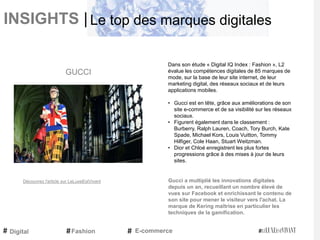 INSIGHTS |
Dans son étude « Digital IQ Index : Fashion », L2
évalue les compétences digitales de 85 marques de
mode, sur la base de leur site internet, de leur
marketing digital, des réseaux sociaux et de leurs
applications mobiles.
• Gucci est en tête, grâce aux améliorations de son
site e-commerce et de sa visibilité sur les réseaux
sociaux.
• Figurent également dans le classement :
Burberry, Ralph Lauren, Coach, Tory Burch, Kate
Spade, Michael Kors, Louis Vuitton, Tommy
Hilfiger, Cole Haan, Stuart Weitzman.
• Dior et Chloé enregistrent les plus fortes
progressions grâce à des mises à jour de leurs
sites.
Gucci a multiplié les innovations digitales
depuis un an, recueillant un nombre élevé de
vues sur Facebook et enrichissant le contenu de
son site pour mener le visiteur vers l'achat. La
marque de Kering maîtrise en particulier les
techniques de la gamification.
GUCCI
Digital E-commerce
Le top des marques digitales
Fashion
Découvrez l'article sur LeLuxeEstVivant
 