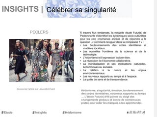 INSIGHTS |
À travers huit tendances, la nouvelle étude Futur(s) de
Peclers tente d’identifier les dynamiques socio-culturelles
pour les cinq prochaines années et de répondre à la
question « Comment naviguer dans la complexité ? » :
• Les bouleversements des codes identitaires et
modèles sociétaux.
• Les nouvelles frontières de la science et de la
technologie.
• L’hédonisme et l’expression du bien-être.
• La révolution de l’économie collaborative.
• La mondialisation et ses implications culturelles,
économiques ou sociales.
• La relation à la nature et les enjeux
environnementaux.
• Les nouveaux rapports au temps et à l’espace.
• La quête de sens et de transcendance.
Hédonisme, singularité, émotion, bouleversement
des codes identitaires, nouveaux rapports au temps
… L’étude Futur(s) #16 pointe du doigt des
changements globaux et donne de nombreuses
pistes pour aider les marques à les appréhender.
PECLERS
Découvrez l'article sur LeLuxeEstVivant
Etude Hédonisme
Célébrer sa singularité
Insights
 