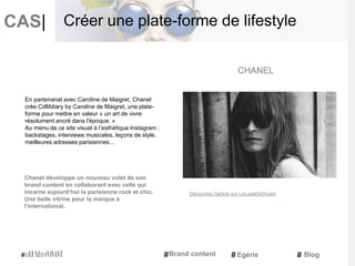 CAS|
Chanel développe un nouveau volet de son
brand content en collaborant avec celle qui
incarne aujourd’hui la parisienne rock et chic.
Une belle vitrine pour la marque à
l’international.
CHANEL
Brand content Egérie Blog
Créer une plate-forme de lifestyle
En partenariat avec Caroline de Maigret, Chanel
crée CdMdiary by Caroline de Maigret, une plate-
forme pour mettre en valeur « un art de vivre
résolument ancré dans l'époque. »
Au menu de ce site visuel à l’esthétique Instagram :
backstages, interviews musicales, leçons de style,
meilleures adresses parisiennes…
Découvrez l'article sur LeLuxeEstVivant
 
