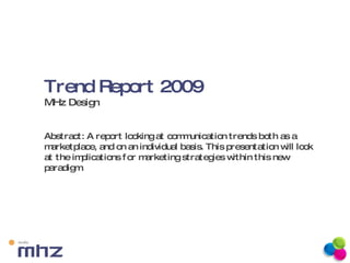 Trend Report 2009  MHz Design Abstract: A report looking at communication trends both as a marketplace, and on an individual basis. This presentation will look at the implications for marketing strategies within this new paradigm. 
