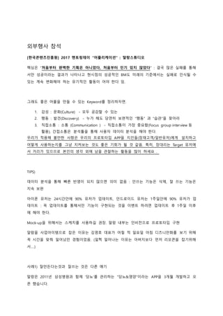 외부행사 참석
[한국콘텐츠진흥원] 2017 멘토링데이 "어플리케이션" : 말랑스튜디오
핵심은 “처음부터 완벽한 기획은 아니었다, 처음부터 인기 있지 않았다” : 결국 많은 실패를 통해
서만 성공이라는 결과가 나타나고 현시점의 성공적인 BM도 미래의 기준에서는 실패로 인식될 수
있는 계속 변화해야 하는 유기적인 활동이 어야 한다 임.
그래도 좋은 어플을 만들 수 있는 Keyword를 정리하자면.
1. 감성 : 문화(Culture) - 모두 공감할 수 있는
2. 행동 : 발견(Discovery) - 누가 해도 당연히 보편적인 “행동” 과 “습관”을 찾아라
3. 직접소통 : 소통 (Communication ) - 직접소통이 가장 중요함(Focus group interview 등
활용), 간접소통은 분석툴을 통해 사용자 데이터 분석을 해야 한다.
우리가 적용해 볼만한 사항은 우리의 프로토타입 APP을 지인들(잠재고객/일반유저)에게 설치하고
어떻게 사용하는지를 그냥 지켜보는 것도 좋은 기회가 될 것 같음. 특히, 장대리는 Target 유저에
서 거리가 있으므로 본인의 생각 외에 남을 관찰하는 활동을 많이 하세요 .
TIPS)
데이터 분석을 통해 빠른 반영이 되지 않으면 의미 없음 : 안쓰는 기능은 삭제, 잘 쓰는 기능은
지속 보완
아이폰 유저는 24시간안에 90% 유저가 업데이트, 안드로이드 유저는 1주일안에 90% 유저가 업
데이트 : 꼭 업데이트를 통해서만 기능이 구현되는 것을 이벤트 하려면 업데이트 후 1주일 이후
에 해야 한다.
Mock-up을 위해서는 스케치를 사용하길 권장. 말랑 내부는 인비전으로 프로토타입 구현
알람을 사업아이템으로 잡은 이유는 김영호 대표가 어릴 적 일요일 아침 디즈니만화를 보기 위해
꼭 시간을 맞춰 일어났던 경험이었음. (일찍 일어나는 이유는 아버지보다 먼저 리모콘을 잡기위해
서….)
사례1) 잘만든다는것과 잘쓰는 것은 다른 얘기
말랑은 2011년 삼성병원과 함께 ‘당뇨’를 관리하는 “당뇨&영양”이라는 APP을 3개월 개발하고 오
픈 했습니다.
 