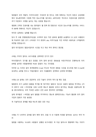 팀원들이 모두 개발자, 디자이너로만 구성되어 잘 만드는 것에 대해서는 자신이 있었고 삼성병원
에서 당뇨환자에게 수첩에 적던 당뇨수치를 앞으로는 APP으로만 적으라고 다운로드를 권장하여
초기 다운로드 수량을 늘리는 데는 성공을 했습니다.
병원에 고액의 진료비를 내는 환자들이 월 정액 몇 천원으로 식단과 당뇨수치를 관리하는 서비스
라 BM에 대해서도 자신이 있었습니다.
하지만 실제로는 실패를 했습니다.
당시 주 사용 연령층(중년이상)을 고려하지 않고 작은 글씨와 불편한 UI(갤럭시 S1, S2의 사용방식
에 익숙하지 않은 초기 스마트폰 기기 변경자: aka. 터치기능을 가진 피처폰 사용자)로 고객들에게
외면을 받았습니다.
결국 대기업과의 협업사업이라 시간을 두고 개선 하지 못하고 중단함.
사례2) 꾸미지 않아도 요구사항을 공략하면 인기가 있다
마이리틀TV가 인기를 끌고 있었음. 유저 참여 방식은 생방송을 비정기적으로 진행하는데 이미
APP을 설치한 사람들에게만 PUSH 알림이 가는 구조였음.
아무런 UI, 디자인 없이 회색화면에 E-mail 주소만 적으면 생방송 시간을 모니터링 해서 E-mail로
보내주는 APP을 만드니 ‘마일리틀TV’ 보다 구글플레이 검색에서 상위에 위치했음
사례3) UX 설계는 모두 공감하게, 선진 기술이 오히려 독이 될 때도 있음.
알람몬의 초기 UX에서 알람을 추가할 때 ‘정기적인 알람’과 ‘임시로 10분뒤 알람’을 추가하는 2가
지 경우가 나와 ‘+’아이콘을 오래 누르면 메뉴가 활성화 되어서 분기하는 메뉴를 사용하도록 했
음 (회사내에서는 모두 익숙한 UI였고 선진 UX로 편리하다 생각했음)
실제 유저들은 ‘+’버턴을 눌러 알람을 추가하려고 했는데 클릭만으로는 기능이 활성화 되지 않아
가입자 탈퇴가 가장 놓았음
꼭 기술적으로 문제를 해결 하는게 좋은 것은 아님
사례4) 각 나라마다 공부를 많이 해야 한다. 돈을 다 쓴 다음에 이유를 알아내는 실수는 하지 마
라
알람을 사용하는 10-30대 사람들의 공통된 요구사항은 꼭 지금 일어나서 행동해야 하는 이유가
 