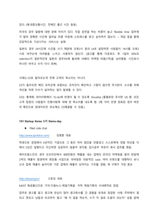 있다. (예:대중교통시간, 전해진 출근 시간 등등)
미국의 경우 알람에 대한 문화 차이가 있다. 직접 운전을 하는 비중이 높고 Flexible time 업무제
가 많아 정확한 시간에 일어날 만큼 아침에 스트레스를 받고 싶어하지 않는다. – 게임 등을 통해
강압적으로 기상시키는 서비스는 실패
일본의 경우 24시간제 시간을 쓰기 때문에 오후2시 등의 UI로 설정하면 사람들이 14시를 오후2
시로 바꾸는데 어려움을 느끼고 사용하지 않는다. (광고를 통해 다운로드 후 1일뒤 50%의
retention이 일반적인데 일본의 경우5%에 불과해 10배의 마케팅 비용(1억)을 낭비했음. 시간표시
하나만 바꾸고 수치 다시 회복)
사례5) CS로 들어오는게 전체 고객의 목소리는 아니다.
CS가 들어오면 메인 유저군에 포함되는 유저인지 확인하고 그렇지 않으면 무시한다. 소수를 위해
개선을 하면 다수가 싫어하는 일이 발생할 수 있다.
CS는 통계화, 데이터화해서 To-do에 반영이 될 수 있도록 Visualize (틀렐로와 유사한 UI) 함. 모든
고객 접점의 사람들이 진행사항에 대해 한 목소리를 내도록 함. (예: 이미 반영 완료된 경우 버전
의 확인으로 업데이트만 유도해도 CS해결할 수 있음.)
101 Startup Korea 5기 Demo-day
 Filed side chat
http://www.aprilskin.com/ 김병훈 대표
학생으로 창업해서 6년차인 기업으로 그 동안 여러 법인을 만들었고 스스로에게 정말 최선을 다
해서 5년간 일했다고 자신하면 성공하지 않을까 생각됨. 입시공부 하듯이 회사 업무를 했음.
에이프릴스킨의 경우 오프라인에서 400만원의 매출을 내는 업체의 온라인 마케팅을 맡아 한달에
2억의 매출이 발생하여 화장품 사업으로 피버팅한 대표적인 case. 여러 브랜드를 대행하다 보니
신규 업체 매출이 높아지면 기존 업체의 매출이 낮아지는 구조를 경험: 재 구매가 가장 중요
http://tenping.kr/ 고준성 대표
KAIST 화공출신으로 기자-다음뉴스-제일기획을 거쳐 제일기획의 사내벤처로 창업
업무로 광고를 맡고 광고에 관심이 많아 광고회사를 간 경험을 토대로 창업한 사례. 주위에서 잘
되고 못되고 남들과 비교하지 말고 “왜 이 일을 하는지, 누가 이 일로 도움이 되는지” 남들 앞에
 