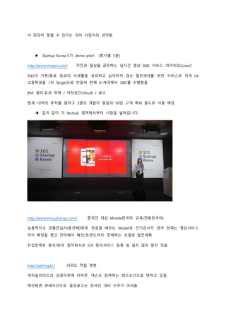 서 당당히 말할 수 있다는 것이 사업이라 생각함
 Startup Korea 5기 demo pitch (회사별 5분)
http://www.imxprs.com/ 지인과 일상을 공유하는 실시간 영상 SNS 서비스 '라이비오(Liveo)'
SNS의 가족/동료 등과의 사생활을 공유하고 싶어하지 않는 젊은세대를 위한 서비스로 미국 LA
고등학생을 1차 Target으로 만들어 현재 41개국에서 OBT를 수행했음
BM: 필터,효과 판매 / 저장공간(cloud) / 광고
현재 10억의 투자를 원하고 3명의 개발자 충원과 50만 고객 확보 용도로 사용 예정
 깊이 깊이 더 Vertical 영역에서부터 시장을 넓혀갑니다.
http://www.shoujihanyu.com/ 중국인 대상 Mobile한국어 교육(전화한국어)
실용적이고 공통관심사(동년배)에게 한글을 배우는 Model로 인기강사가 생겨 현재는 영상서비스
까지 확장을 했고 언어에서 패션/트랜드까지 판매하는 모델로 발전계획
진입장벽은 중국/한국 합작회사로 ICP, 중국서비스 등록 등 쉽지 않은 절차 있음
http://adring.kr/ 리워드 적립 챗봇
캐쉬슬라이드의 성공이후에 아마존, 넥슨도 참여하는 레드오션으로 변하고 있음.
메인화면 큐레이션으로 음성광고는 온라인 대비 수주가 어려움
 