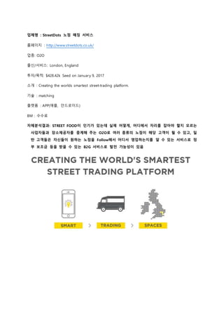 업체명 : StreetDots 노점 매칭 서비스
홈페이지 : http://www.streetdots.co.uk/
업종: O2O
출신/서비스: London, England
투자/목적: $428.42k Seed on January 9, 2017
소개 : Creating the worlds smartest street-trading platform.
기술 : matching
플랫폼 : APP(애플, 안드로이드)
BM : 수수료
자체분석결과: STREET FOOD이 인기가 있는데 실제 어떻게, 어디에서 자리를 잡아야 할지 모르는
사업자들과 장소제공자를 중계해 주는 O2O로 여러 종류의 노점이 해당 고객이 될 수 있고, 일
반 고객들은 자신들이 원하는 노점을 Follow해서 어디서 영업하는지를 알 수 있는 서비스로 정
부 보조금 등을 받을 수 있는 B2G 서비스로 발전 가능성이 있음
 