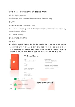 업체명 : Sense 집의 전기사용량을 슈퍼 영수증처럼 보여준다
홈페이지 : https://sense.com
업종: GreenTech, Home Automation, Hardware, Software, Internet of Things
출신/서비스:
투자/목적: $15M Series A on January 5, 2017
소개 : Sense is a home energy monitor that lets homeowners know what's on and how much energy
each device uses in real-time.
기술 : Internet of Things
플랫폼 : APP(애플, 안드로이드)
BM : $299
자체분석결과: 집안에서 사용하는 전기 사용량을 모니터링 하는 기기로 정보 수집을 담당하는
Sensor기기를 일시불 구매 후 APP을 통해서 통계, 사용량 비교 등의 유용한 정보를 쉽게 보여
주고 Gamification 을 적용하여 효율적 에너지 사용을 가능하게 함. 자동으로 가전제품을
detect할 수 있는 IoT 기기로 APP으로 특화를 가져 젊은 사용자 층에 어필 할 수 있음.
 