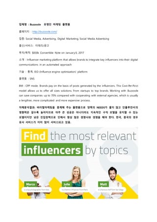 업체명 : Buzzoole 유명인 마케팅 플랫폼
홈페이지 : http://buzzoole.com/
업종: Social Media, Advertising, Digital Marketing, Social Media Advertising
출신/서비스: 이태리/광고
투자/목적: $830k Convertible Note on January 6, 2017
소개 : Influencer marketing platform that allows brands to integrate key influencers into their digital
communications in an automated approach
기술 : 통계, IEO (Influence engine optimization) platform
플랫폼 : SNS
BM : CPP mode. Brands pay on the basis of posts generated by the influencers. This Cost-Per-Post
model allows us to offer all sizes solutions. From startups to top brands. Working with Buzzoole
can save companies up to 70% compared with cooperating with external agencies, which is usually
a lengthier, more complicated and more expensive process.
자체분석결과: 바이럴마케팅을 중계해 주는 플랫폼으로 양쪽의 NEEDS가 줄지 않고 인플루언서의
영향력은 갈수록 높아지므로 아주 큰 성공은 아니더라도 지속적인 수익 모델을 유지할 수 있는
모델이지만 낮은 진입장벽으로 인해서 항상 많은 경쟁사와 경쟁을 해야 한다. 한국, 중국의 경우
유사 서비스가 이미 많이 서비스되고 있음.
 