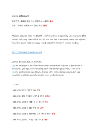 Useful reference
마인즈랩, 휴대용 음성인식 인공지능 스피커 출시
스튜디오씨드, 프로토파이 정식 버전 런칭
Atlassian acquires Trello for $425M : The transaction is reportedly valued around $425
million, including $360 million in cash and the rest in restricted shares and options.
New York-based Trello previously raised about $10 million in venture funding.
TOP 15 COMPANIES TO WATCH IN 2017
Camera drone startup Lily to shutter
Lily, the developer of an autonomous camera drone that had pulled in $34 million in
preorders a year ago, will be shutting down and refunding customers, TechCrunch
reports. San Francisco-based Lily had raised a $14 million Series A round, but was
reportedly unable to secure funding to cover production costs.
CES 2017
[CES 2017] 50주년 맞이한 CES 개막
[CES 2017] 올해 CES에서 눈여겨볼 5가지 트렌드
[CES 2017] 삼성전자, 생활 속 IoT 청사진 제시
[CES 2017] 삼성전자, C랩 과제 8개 공개
[CES 2017] 삼성전자, 1800억원 규모 '넥스트 펀드' 조성
[CES 2017] 삼성-LG, 최첨단 기술 주도권 경쟁
 