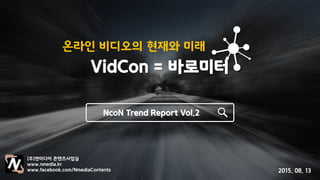 온라인 비디오의 현재와 미래
VidCon = 바로미터
NcoN Trend Report Vol.2
(주)앤미디어 콘텐츠사업실
www.nmedia.kr
www.facebook.com/NmediaContents 2015. 08. 13
 