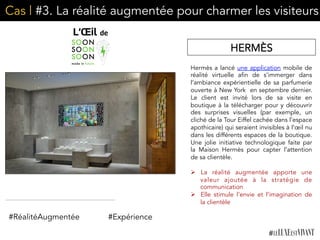 Cas | #3. La réalité augmentée pour charmer les visiteurs
Hermès a lancé une application mobile de
réalité virtuelle afin de s’immerger dans
l’ambiance expérientielle de sa parfumerie
ouverte à New York en septembre dernier.
Le client est invité lors de sa visite en
boutique à la télécharger pour y découvrir
des surprises visuelles (par exemple, un
cliché de la Tour Eiffel cachée dans l’espace
apothicaire) qui seraient invisibles à l’œil nu
dans les différents espaces de la boutique.
Une jolie initiative technologique faite par
la Maison Hermès pour capter l’attention
de sa clientèle.
	
  
Ø  La réalité augmentée apporte une
valeur ajoutée à la stratégie de
communication
Ø  Elle stimule l’envie et l’imagination de
la clientèle	
  
	
  
HERMÈS
#RéalitéAugmentée #Expérience
 