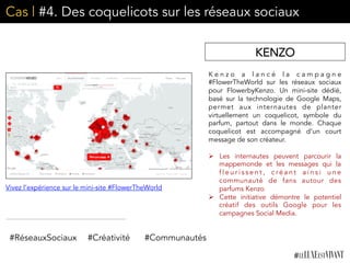 Cas | #4. Des coquelicots sur les réseaux sociaux
K e n z o a l a n c é l a c a m p a g n e
#FlowerTheWorld sur les réseaux sociaux
pour FlowerbyKenzo. Un mini-site dédié,
basé sur la technologie de Google Maps,
permet aux internautes de planter
virtuellement un coquelicot, symbole du
parfum, partout dans le monde. Chaque
coquelicot est accompagné d’un court
message de son créateur.
	
  
Ø  Les internautes peuvent parcourir la
mappemonde et les messages qui la
f l e u r i s s e n t , c r é a n t a i n s i u n e
communauté de fans autour des
parfums Kenzo
Ø  Cette initiative démontre le potentiel
créatif des outils Google pour les
campagnes Social Media.	
  
KENZO
#RéseauxSociaux #Créativité #Communautés
Vivez l’expérience sur le mini-site #FlowerTheWorld
 