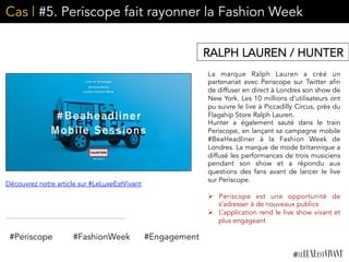 Cas | #5. Periscope fait rayonner la Fashion Week
La marque Ralph Lauren a créé un
partenariat avec Periscope sur Twitter afin
de diffuser en direct à Londres son show de
New York. Les 10 millions d’utilisateurs ont
pu suivre le live à Piccadilly Circus, près du
Flagship Store Ralph Lauren.
Hunter a également sauté dans le train
Periscope, en lançant sa campagne mobile
#BeaHeadliner à la Fashion Week de
Londres. La marque de mode britannique a
diffusé les performances de trois musiciens
pendant son show et a répondu aux
questions des fans avant de lancer le live
sur Periscope. 
	
  
Ø  Periscope est une opportunité de
s’adresser à de nouveaux publics
Ø  L’application rend le live show vivant et
plus engageant	
  
RALPH LAUREN / HUNTER
#Periscope #FashionWeek #Engagement
Découvrez notre article sur #LeLuxeEstVivant
 