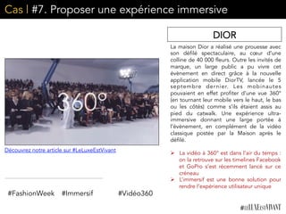 Cas | #7. Proposer une expérience immersive
La maison Dior a réalisé une prouesse avec
son défilé spectaculaire, au cœur d’une
colline de 40 000 fleurs. Outre les invités de
marque, un large public a pu vivre cet
évènement en direct grâce à la nouvelle
application mobile DiorTV, lancée le 5
septembre dernier. Les mobinautes
pouvaient en effet profiter d’une vue 360°
(en tournant leur mobile vers le haut, le bas
ou les côtés) comme s’ils étaient assis au
pied du catwalk. Une expérience ultra-
immersive donnant une large portée à
l’évènement, en complément de la vidéo
classique postée par la Maison après le
défilé. 
	
  	
  
Ø  La vidéo à 360° est dans l’air du temps :
on la retrouve sur les timelines Facebook
et GoPro s’est récemment lancé sur ce
créneau
Ø  L’immersif est une bonne solution pour
rendre l’expérience utilisateur unique	
  
DIOR
#FashionWeek #Immersif #Vidéo360
Découvrez notre article sur #LeLuxeEstVivant
 
