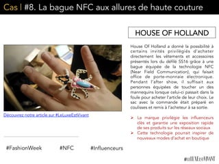 Cas | #8. La bague NFC aux allures de haute couture
House Of Holland a donné la possibilité à
certains invités privilégiés d’acheter
directement les vêtements et accessoires
présentés lors du défilé SS16 grâce à une
bague équipée de la technologie NFC
(Near Field Communication), qui faisait
office de porte-monnaie électronique.
Pendant l’after show, il suffisait aux
personnes équipées de toucher un des
mannequins lorsque celui-ci passait dans la
foule pour acheter l’article de leur choix. Le
sac avec la commande était préparé en
coulisses et remis à l’acheteur à sa sortie.
	
  	
  
Ø  La marque privilégie les influenceurs
clés et garantie une exposition rapide
de ses produits sur les réseaux sociaux
Ø  Cette technologie pourrait inspirer de
nouveaux modes d’achat en boutique	
  
	
  
HOUSE OF HOLLAND
#NFC#FashionWeek #Influenceurs
Découvrez notre article sur #LeLuxeEstVivant
 