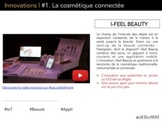 Innovations | #1. La cosmétique connectée
Le champ de l’internet des objets est en
expansion croissante, de la maison à la
santé jusqu’à la beauté. Zoom sur une
start-up de la beauté connectée :
Feeligreen, dont le dispositif i-feel Beauty
combine des soins, un appareil à micro-
courants et une application mobile.
L'innovation i-feel Beauty se positionne à la
rencontre de la cosmétique traditionnelle,
instrumentale et connectée.
Ø  L’innovation sera présentée en janvier
au CES de Las Vegas
Ø  Une version sport pour homme devrait
voir le jour d’ici peu
I-FEEL BEAUTY
Découvrez la vidéo exclusive sur #LeLuxeEstVivant
#IoT #Beauté #Appli
 