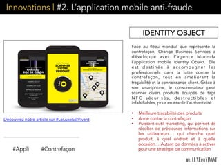 Innovations | #2. L’application mobile anti-fraude
Face au fléau mondial que représente la
contrefaçon, Orange Business Services a
développé avec l’agence Moonda
l’application mobile Identity Object. Elle
est destinée à accompagner les
professionnels dans la lutte contre la
contrefaçon, tout en améliorant la
traçabilité et la connaissance client. Grâce à
son smartphone, le consommateur peut
scanner divers produits équipés de tags
N F C s é c u r i s é s , d e s t r u c t i b l e s e t
infalsifiables, pour en établir l’authenticité.
•  Meilleure traçabilité des produits
•  Arme contre la contrefaçon
•  Puissant outil marketing, qui permet de
récolter de précieuses informations sur
les utilisateurs : qui cherche quel
produit, à quel endroit et à quelle
occasion… Autant de données à activer
pour une stratégie de communication
IDENTITY OBJECT
Découvrez notre article sur #LeLuxeEstVivant
#Appli #Contrefaçon
 