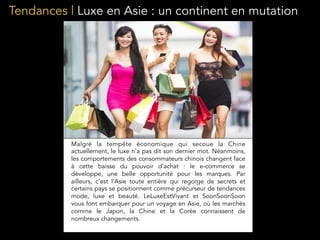 Tendances | Luxe en Asie : un continent en mutation
Malgré la tempête économique qui secoue la Chine
actuellement, le luxe n’a pas dit son dernier mot. Néanmoins,
les comportements des consommateurs chinois changent face
à cette baisse du pouvoir d’achat : le e-commerce se
développe, une belle opportunité pour les marques. Par
ailleurs, c’est l’Asie toute entière qui regorge de secrets et
certains pays se positionnent comme précurseur de tendances
mode, luxe et beauté. LeLuxeEstVivant et SoonSoonSoon
vous font embarquer pour un voyage en Asie, où les marchés
comme le Japon, la Chine et la Corée connaissent de
nombreux changements.
 