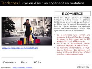 Tendances | Luxe en Asie : un continent en mutation
Dans son étude China’s Connected
Consumer, KPMG décrit les grandes
tendances du e-commerce qui se dessinent
en Chine pour le marché des produits de
luxe. Le cabinet souligne une confiance
accrue des consommateurs chinois tous
âges confondus dans le e-commerce.
	
  
•  Le e-commerce luxe connaît une
croissance à deux chiffres dans le pays :
le panier de luxe moyen est de 216
euros en 2015, soit +32% en un an
•  En 2020, le e-commerce devrait
contribuer à 50% du CA luxe en Chine
•  La recherche d’informations, le mutli-
device, l’influence des contenus sont
autant d’éléments déclencheurs d’achat
pour les consommateurs chinois.
#Ecommerce #Luxe
Découvrez notre article sur #LeLuxeEstVivant
#Chine
Source KPMG “China’s Connected Consumer”
E-COMMERCE
 