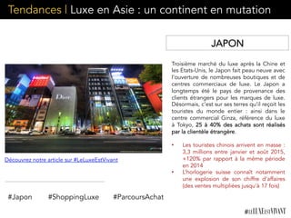 Tendances | Luxe en Asie : un continent en mutation
Troisième marché du luxe après la Chine et
les Etats-Unis, le Japon fait peau neuve avec
l’ouverture de nombreuses boutiques et de
centres commerciaux de luxe. Le Japon a
longtemps été le pays de provenance des
clients étrangers pour les marques de luxe.
Désormais, c’est sur ses terres qu’il reçoit les
touristes du monde entier : ainsi dans le
centre commercial Ginza, référence du luxe
à Tokyo, 25 à 40% des achats sont réalisés
par la clientèle étrangère.
	
  
•  Les touristes chinois arrivent en masse :
3,3 millions entre janvier et août 2015,
+120% par rapport à la même période
en 2014
•  L’horlogerie suisse connaît notamment
une explosion de son chiffre d’affaires
(des ventes multipliées jusqu’à 17 fois)
#Japon #ShoppingLuxe #ParcoursAchat
JAPON
Découvrez notre article sur #LeLuxeEstVivant
 