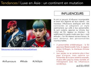 Tendances | Luxe en Asie : un continent en mutation
Ils ont un pouvoir d’influence incomparable
et tirent leur légitimé de leurs talents : ces
nouveaux influenceurs asiatiques sont très
c o n n e c t é s e t a d o p t e n t u n s t y l e
vestimentaire qui colle à leur personnalité.
Ils sont coréens, japonais ou chinois, leur
métier est DJ, rappeur ou chanteur : ils
redéfinissent le geste mode avec leur « cool
attitude ». Sur les réseaux sociaux locaux, ils
s o n t d e v e n u s d e s p e r s o n n a l i t é s
incontournables.
•  3 personnalités emblématiques : la DJ
japonaise Mademoiselle Yulia, le rappeur
coréen G-Dragon, la chanteuse chinoise
Li Yuchun
•  Leur portée ne se cantonne plus à leur
pays d’origine, mais rayonne sur
l’ensemble de la zone extrême-orientale,
et peut aller jusqu’au niveau mondial, en
interagissant avec les influenceurs
occidentaux.
#Influenceurs #Mode
Découvrez notre article sur #LeLuxeEstVivant
#LifeStyle
INFLUENCEURS
 