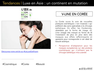 Tendances | Luxe en Asie : un continent en mutation
La Corée ouvre la voie de nouvelles
pratiques cosmétiques « non invasives » qui
préfèrent des soins spécialisés à la chirurgie
esthétique. En effet, les Coréennes,
obsédées par la forme de visage «V-
Line» (visage très marqué en forme de V)
investissent de plus en plus dans des
masques aux effets raffermissants et
apaisants pour correspondre à cet idéal de
beauté asiatique.
•  Perspective d’adaptation pour les
marques européennes sur des produits
cosmétiques qui n’utilisent pas la
chirurgie esthétique intra cutanée
#Cosmétique #Corée #Beauté
Découvrez notre article sur #LeLuxeEstVivant
V-LINE EN CORÉE
 