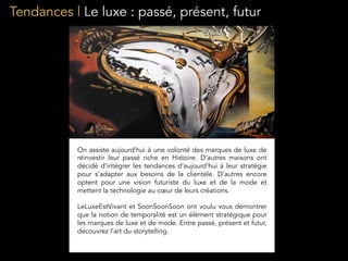 Tendances | Le luxe : passé, présent, futur
On assiste aujourd’hui à une volonté des marques de luxe de
réinvestir leur passé riche en Histoire. D’autres maisons ont
décidé d’intégrer les tendances d’aujourd’hui à leur stratégie
pour s’adapter aux besoins de la clientèle. D’autres encore
optent pour une vision futuriste du luxe et de la mode et
mettent la technologie au cœur de leurs créations.
LeLuxeEstVivant et SoonSoonSoon ont voulu vous démontrer
que la notion de temporalité est un élément stratégique pour
les marques de luxe et de mode. Entre passé, présent et futur,
découvrez l’art du storytelling.
 