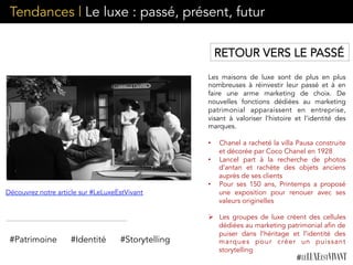 Tendances | Le luxe : passé, présent, futur
Les maisons de luxe sont de plus en plus
nombreuses à réinvestir leur passé et à en
faire une arme marketing de choix. De
nouvelles fonctions dédiées au marketing
patrimonial apparaissent en entreprise,
visant à valoriser l’histoire et l’identité des
marques.
•  Chanel a racheté la villa Pausa construite
et décorée par Coco Chanel en 1928
•  Lancel part à la recherche de photos
d’antan et rachète des objets anciens
auprès de ses clients
•  Pour ses 150 ans, Printemps a proposé
une exposition pour renouer avec ses
valeurs originelles
Ø  Les groupes de luxe créent des cellules
dédiées au marketing patrimonial afin de
puiser dans l’héritage et l’identité des
marques pour créer un puissant
storytelling
#Patrimoine #Identité
Découvrez notre article sur #LeLuxeEstVivant
RETOUR VERS LE PASSÉ
#Storytelling
 