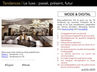 Tendances | Le luxe : passé, présent, futur
#LeLuxeEstVivant fait le point sur les 10
tendances qui touchent l’industrie de la
mode et du luxe actuellement, présentées
par Tammy Smulders, Managing Partner
chez Havas LuxHub dans luxurydaily. 
1.  L’engagement est une priorité
2.  Les marques s’exposent de plus en plus
3.  Développement de quartiers shopping
thématiques
4.  L’heure est au discount !
5.  Les réseaux sociaux sont la vitrine du e-
commerce
6.  La reconnaissance visuelle rend possible
l’instantanéité
7.  Le défilé devient un canal de
communication
8.  La mode s’exprime aussi par le corps
9.  Les marques réinvestissent la haute
couture
10.  Les ambassadeurs sont les piliers d’une
bonne communication
#Digital #Mode
Découvrez notre article sur #LeLuxeEstVivant :
Partie 1 : Tendances 1 à 5
Partie 2 : Tendances 6 à 10
MODE & DIGITAL
 