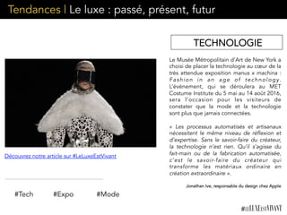 Tendances | Le luxe : passé, présent, futur
Le Musée Métropolitain d’Art de New York a
choisi de placer la technologie au cœur de la
très attendue exposition manus x machina :
Fashion in an age of technology.
L’évènement, qui se déroulera au MET
Costume Institute du 5 mai au 14 août 2016,
sera l’occasion pour les visiteurs de
constater que la mode et la technologie
sont plus que jamais connectées.
«  Les processus automatisés et artisanaux
nécessitent le même niveau de réflexion et
d’expertise. Sans le savoir-faire du créateur,
la technologie n’est rien. Qu’il s’agisse du
fait-main ou de la fabrication automatisée,
c’est le savoir-faire du créateur qui
transforme les matériaux ordinaire en
création extraordinaire ».
Jonathan Ive, responsable du design chez Apple
	
  #Tech #Expo
Découvrez notre article sur #LeLuxeEstVivant
#Mode
TECHNOLOGIE
 
