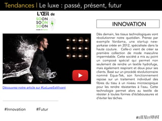 Dès demain, les tissus technologiques vont
révolutionner notre quotidien. Prenez par
exemple Vardama, une startup new-
yorkaise créée en 2012, spécialisée dans la
haute couture.  Celle-ci vient de créer sa
première collection de mode masculine
imperméable. Cette société a mis au point
un composé spécial qui permet non
seulement de rendre un textile hydrofuge,
mais également respirant et doux pour ses
clients. Basé sur un procédé révolutionnaire
nommé Equa-Tek, son fonctionnement
repose sur un traitement individuel des
fibres du tissu à un niveau microscopique
pour les rendre résistantes à l'eau. Cette
technologie permet alors au textile de
résister à toutes formes d’éclaboussures et
d’éviter les tâches.
INNOVATION
Découvrez notre article sur #LeLuxeEstVivant
#Innovation #Futur
Tendances | Le luxe : passé, présent, futur
 