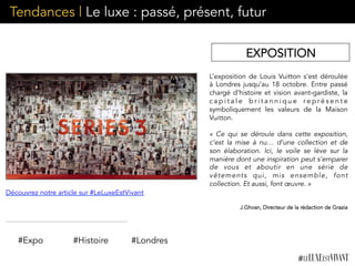 Tendances | Le luxe : passé, présent, futur
L’exposition de Louis Vuitton s’est déroulée
à Londres jusqu’au 18 octobre. Entre passé
chargé d’histoire et vision avant-gardiste, la
c a p i t a l e b r i t a n n i q u e r e p r é s e n t e
symboliquement les valeurs de la Maison
Vuitton.
«  Ce qui se déroule dans cette exposition,
c’est la mise à nu… d’une collection et de
son élaboration. Ici, le voile se lève sur la
manière dont une inspiration peut s’emparer
de vous et aboutir en une série de
vêtements qui, mis ensemble,  font
collection. Et aussi, font œuvre. »
J.Ghosn, Directeur de la rédaction de Grazia 
	
  	
  
#Expo #Histoire
Découvrez notre article sur #LeLuxeEstVivant
#Londres
EXPOSITION
 