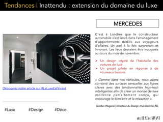 Tendances | Inattendu : extension du domaine du luxe
MERCEDES
C’est à Londres que le constructeur
automobile s’est lancé dans l’aménagement
d’appartements dédiés aux voyageurs
d’affaires. Un pari à la fois surprenant et
innovant. Les lieux devraient être inaugurés
au cours du mois de novembre.
Ø  Un design inspiré de l’habitacle des
voitures de luxe
Ø  Un projet pilote en réponse à de
nouveaux besoins
«  Comme dans nos véhicules, nous avons
combiné des surfaces sensuelles aux lignes
claires avec des fonctionnalités high-tech
intelligentes afin de créer un monde de luxe
moderne parfaitement conçu, qui
encourage le bien-être et la relaxation ».
Gorden Wagener, Directeur du Design chez Daimler AG
	
  	
  
Découvrez notre article sur #LeLuxeEstVivant
#Luxe #Design #Déco
 