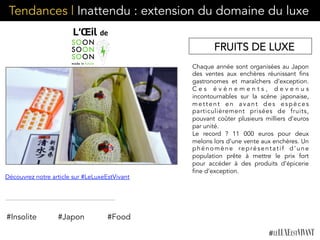 Tendances | Inattendu : extension du domaine du luxe
Chaque année sont organisées au Japon
des ventes aux enchères réunissant fins
gastronomes et maraîchers d’exception.
C e s é v é n e m e n t s , d e v e n u s
incontournables sur la scène japonaise,
mettent en avant des espèces
particulièrement prisées de fruits,
pouvant coûter plusieurs milliers d’euros
par unité.
Le record ? 11 000 euros pour deux
melons lors d’une vente aux enchères. Un
phénomène représentatif d’une
population prête à mettre le prix fort
pour accéder à des produits d’épicerie
fine d’exception. 
#Insolite #Japon
Découvrez notre article sur #LeLuxeEstVivant
#Food
FRUITS DE LUXE
 