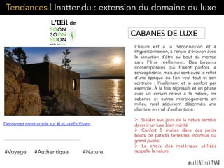 Tendances | Inattendu : extension du domaine du luxe
L’heure est à la déconnexion et à
l’hyperconnexion, à l’envie d’évasion avec
la sensation d’être au bout du monde
sans l’être réellement. Des besoins
contemporains qui frisent parfois la
schizophrénie, mais qui sont aussi le reflet
d’une époque où l’on veut tout et son
contraire : l’isolement et le confort par
exemple. À la fois régressifs et en phase
avec un certain retour à la nature, les
cabanes et autres micrologements en
milieu rural séduisent désormais une
clientèle en mal d’authenticité.
Ø  Goûter aux joies de la nature semble
devenir un luxe bien mérité
Ø  Confort 5 étoiles dans des petits
bouts de paradis terrestres inconnus du
grand public
Ø  Le choix des matériaux utilisés
rappelle la nature#Voyage #Authentique
Découvrez notre article sur #LeLuxeEstVivant
CABANES DE LUXE
#Nature
 