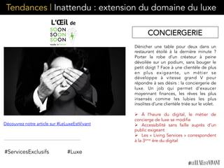 Tendances | Inattendu : extension du domaine du luxe
Dénicher une table pour deux dans un
restaurant étoilé à la dernière minute ?
Porter la robe d’un créateur à peine
dévoilée sur un podium, sans bouger le
petit doigt ? Face à une clientèle de plus
en plus exigeante, un métier se
développe à vitesse grand V pour
répondre à ses désirs : la conciergerie de
luxe. Un job qui permet d’exaucer
moyennant finances, les rêves les plus
insensés comme les lubies les plus
insolites d’une clientèle triée sur le volet.
Ø  À l’heure du digital, le métier de
concierge de luxe se modifie
Ø  Accessibilité sans faille auprès d’un
public exigeant
Ø  Les « Living Services » correspondent
à la 3ème ère du digital
#ServicesExclusifs
Découvrez notre article sur #LeLuxeEstVivant
#Luxe
CONCIERGERIE
 