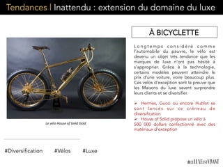Tendances | Inattendu : extension du domaine du luxe
L o n g t e m p s c o n s i d é r é c o m m e
l’automobile du pauvre, le vélo est
devenu un objet très tendance que les
marques de luxe n’ont pas hésité à
s’approprier. Grâce à la technologie,
certains modèles peuvent atteindre le
prix d’une voiture, voire beaucoup plus.
Ces vélos d’exception sont la preuve que
les Maisons du luxe savent surprendre
leurs clients et se diversifier.
Ø  Hermès, Gucci ou encore Hublot se
sont lancés sur ce créneau de
diversification
Ø  House of Solid propose un vélo à
500 000 dollars confectionné avec des
matériaux d’exception
#Diversification #Vélos
À BICYCLETTE
#Luxe
Le	
  vélo	
  House	
  of	
  Solid	
  Gold	
  
 