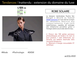 Tendances | Inattendu : extension du domaine du luxe
La designer néerlandaise Pauline Van
D o n g e n a d é v o i l é a u f e s t i v a l
SXSW Interactive en mars dernier sa ligne
d e v ê t e m e n t s f é m i n i n s a u x
c o m p o r t e m e n t s h i g h - t e c h
expérimentaux,  capables de recharger
des téléphones portables grâce à
l’énergie solaire accumulée dans le tissu.
Ø  Chacun des 100 petites panneaux
photovoltaïques est brodé à la main et
peut produire 1 watt d’électricité, qui
alimente une batterie dissimulée dans
une poche Kangourou.
Ø  Vêtement à énergie renouvelable ET
esthétique
#Mode #Technologie
ROBE SOLAIRE
#SXSW
 