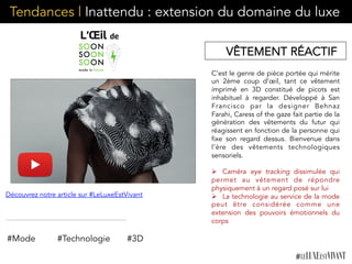 Tendances | Inattendu : extension du domaine du luxe
C’est le genre de pièce portée qui mérite
un 2ème coup d’œil, tant ce vêtement
imprimé en 3D constitué de picots est
inhabituel à regarder. Développé à San
Francisco par la designer Behnaz
Farahi, Caress of the gaze fait partie de la
génération des vêtements du futur qui
réagissent en fonction de la personne qui
fixe son regard dessus. Bienvenue dans
l’ère des vêtements technologiques
sensoriels.
Ø  Caméra eye tracking dissimulée qui
permet au vêtement de répondre
physiquement à un regard posé sur lui
Ø  La technologie au service de la mode
peut être considérée comme une
extension des pouvoirs émotionnels du
corps
 
#Mode #Technologie
VÊTEMENT RÉACTIF
#3D
Découvrez notre article sur #LeLuxeEstVivant
 