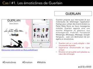 Cas | #1. Les émoticônes de Guerlain
Guerlain propose aux internautes et aux
mobinautes de télécharger l’application
Feeligo pour utiliser des brand stickers La
Petite Robe Noire  sur leurs messageries
mobiles. Guerlain apporte ainsi une
touche élégante et glamour aux
messageries mobiles Facebook
Messenger, Whatsapp, iMessage, Google
Hangouts… avec une déclinaison de son
égérie en émoticônes.
•  Guerlain est un « early adopter » des
nouveautés digitales
•  Expérience émotionnelle en ligne
unique
•  Émotion et sensualité sont placées au
cœur des échanges
#Émoticônes #Émotion
Découvrez notre article sur #LeLuxeEstVivant
GUERLAIN
#Mobile
 