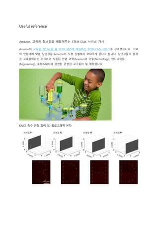 Useful reference
Amazon, 교육용 장난감을 배달해주는 STEM Club 서비스 개시
Amazon이 교육용 장난감을 월 19.99 달러에 배송하는 STEM Club 서비스를 공개했습니다. 자녀
의 연령대에 맞춘 장난감을 Amazon이 직접 선별해서 보내주게 된다고 합니다. 장난감들의 성격
은 교육용이라는 수식어가 사용된 만큼 과학(Science)과 기술(Technology), 엔지니어링
(Engineering), 수학(Math)에 관련된 관련된 교구들이 될 예정입니다.
KAIST, 특수 안경 없이 3D 홀로그래픽 본다
 