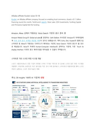 Alibaba affiliate Koubei raises $1.1B
Koubei, an Alibaba affiliate company focused on enabling local commerce, closed a $1.1 billion
financing round this month, TechCrunch reports. Silver Lake, CDH Investments, Yunfeng Capital
and Primavera Capital led the funding.
Amazon, Alexa 상에서 작동되는 Voice Search 기반의 광고 준비 중
Amazon Media Group의 Global ad sales를 담당하는 Seth Dallaire 부사장은 Amazon이 마케터들에
게 유료 검색 광고 포맷을 제공할 계획이 있다고 밝혔습니다. 특히 Echo, Dot, Huawei의 플래그십
스마트폰 등 Alexa가 작동되는 디바이스가 확대되는 가운데, Voice Search 기반의 광고가 될 것으
로 예상됩니다. Voice가 차세대 Human-Computer Interface로 굳혀지는 가운데, 기존 Touch &
display Interface 시대의 광고 패러다임을 뛰어넘을 수 있을지 주목됩니다.
스마트폰 기반 스크린 퍼팅 시스템 개발
스포츠 사물인터넷(IoT) 전문 기업이 휴대용 스마트 기기를 기반으로 한 실내용 스크린 골프 퍼팅 시스템을
개발했다. 부상(대표 송준우)은 최근 골프공을 작은 센서 위에 올려놓고 스마트폰과 태블릿PC를 통해 스크린
게임이 실행되는 스포츠 정보기술(IT) 제품.
루닛, CB Insights '100대 AI 기업'에 선정
 